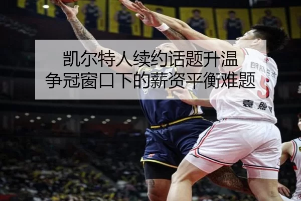 凯尔特人续约话题升温 争冠窗口下的薪资平衡难题